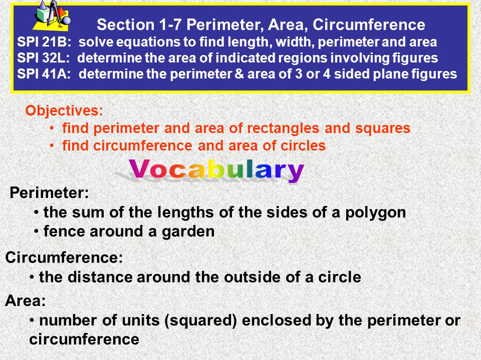Section 1-7 Perimeter, Area, Circumference SPI 21B: solve equations to find length, width, perimeter and area SPI 32L: determine the area of indicated regions involving figures SPI 41A: determine the perimeter & area of 3 or 4 sided plane figures Objectives: find perimeter and area of rectangles and squares find circumference and area of circles Perimeter: the sum of the lengths of the sides of a polygon fence around a garden Circumference: the distance around the outside of a circle Area: number of units (squared) enclosed by the perimeter or circumference