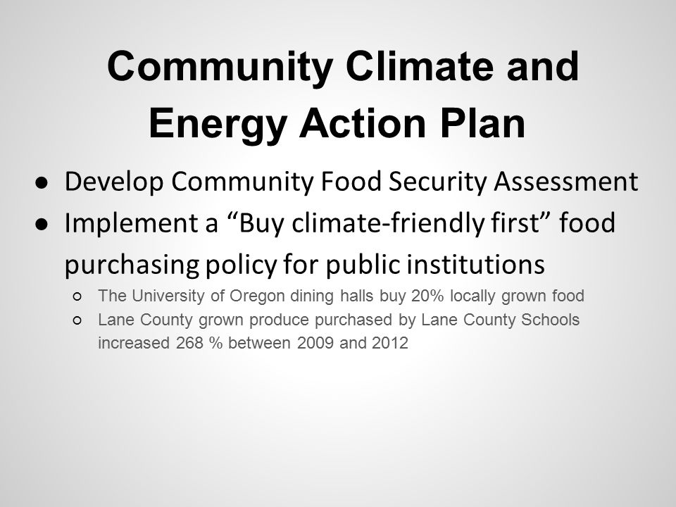 Community Climate and Energy Action Plan ● Develop Community Food Security Assessment ● Implement a Buy climate-friendly first food purchasing policy for public institutions ○ The University of Oregon dining halls buy 20% locally grown food ○ Lane County grown produce purchased by Lane County Schools increased 268 % between 2009 and 2012