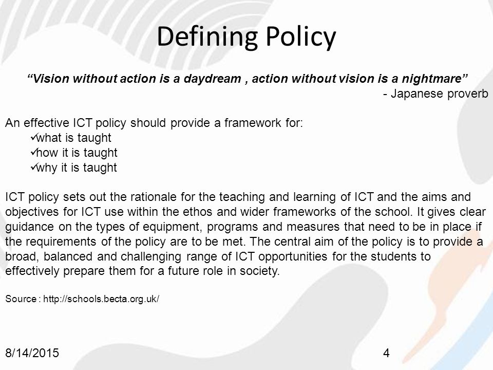 Defining Policy 8/14/20154 Vision without action is a daydream, action without vision is a nightmare - Japanese proverb An effective ICT policy should provide a framework for: what is taught how it is taught why it is taught ICT policy sets out the rationale for the teaching and learning of ICT and the aims and objectives for ICT use within the ethos and wider frameworks of the school.
