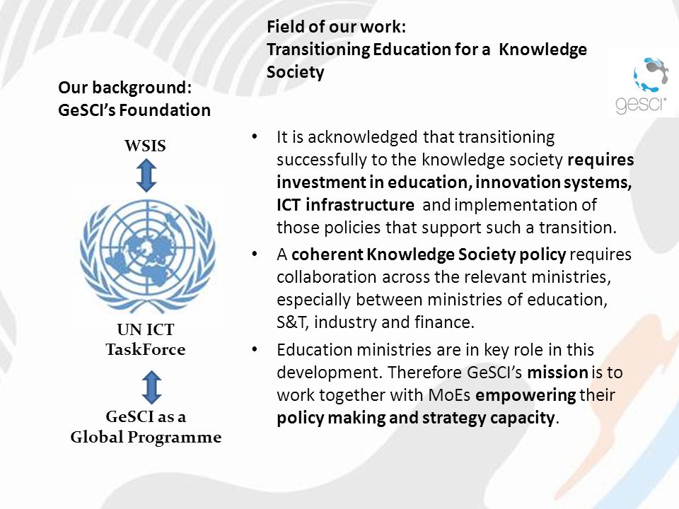 Our background: GeSCI’s Foundation It is acknowledged that transitioning successfully to the knowledge society requires investment in education, innovation systems, ICT infrastructure and implementation of those policies that support such a transition.