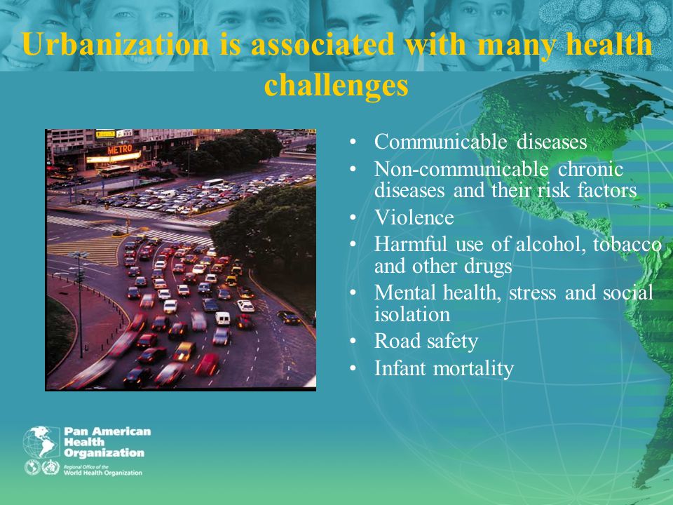 Urbanization is associated with many health challenges Communicable diseases Non-communicable chronic diseases and their risk factors Violence Harmful use of alcohol, tobacco and other drugs Mental health, stress and social isolation Road safety Infant mortality