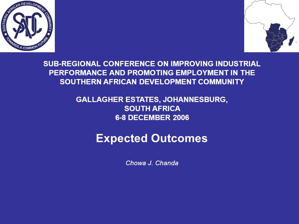SUB-REGIONAL CONFERENCE ON IMPROVING INDUSTRIAL PERFORMANCE AND PROMOTING EMPLOYMENT IN THE SOUTHERN AFRICAN DEVELOPMENT COMMUNITY GALLAGHER ESTATES, JOHANNESBURG, SOUTH AFRICA 6-8 DECEMBER 2006 Expected Outcomes Chowa J.