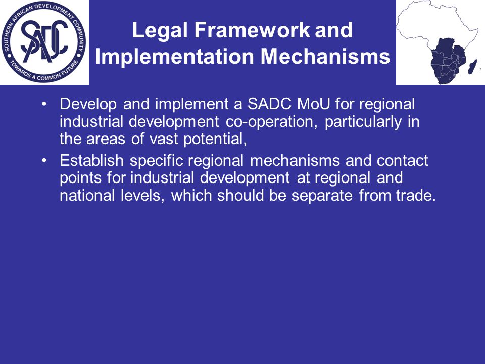 Legal Framework and Implementation Mechanisms Develop and implement a SADC MoU for regional industrial development co-operation, particularly in the areas of vast potential, Establish specific regional mechanisms and contact points for industrial development at regional and national levels, which should be separate from trade.