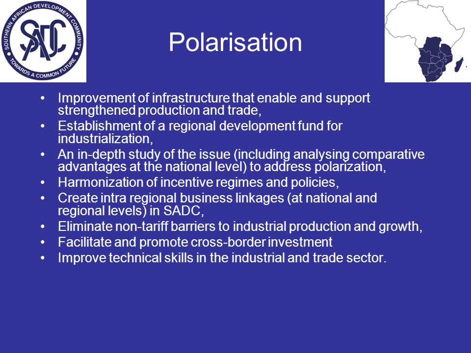 Polarisation Improvement of infrastructure that enable and support strengthened production and trade, Establishment of a regional development fund for industrialization, An in-depth study of the issue (including analysing comparative advantages at the national level) to address polarization, Harmonization of incentive regimes and policies, Create intra regional business linkages (at national and regional levels) in SADC, Eliminate non-tariff barriers to industrial production and growth, Facilitate and promote cross-border investment Improve technical skills in the industrial and trade sector.