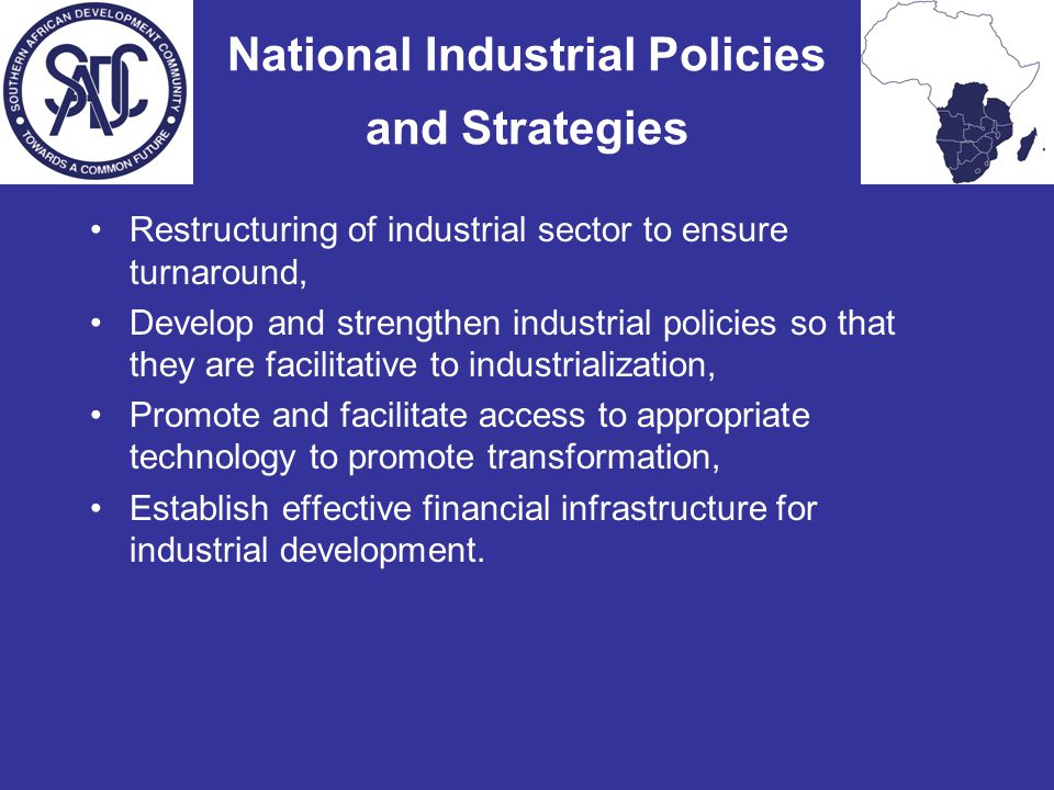 National Industrial Policies and Strategies Restructuring of industrial sector to ensure turnaround, Develop and strengthen industrial policies so that they are facilitative to industrialization, Promote and facilitate access to appropriate technology to promote transformation, Establish effective financial infrastructure for industrial development.