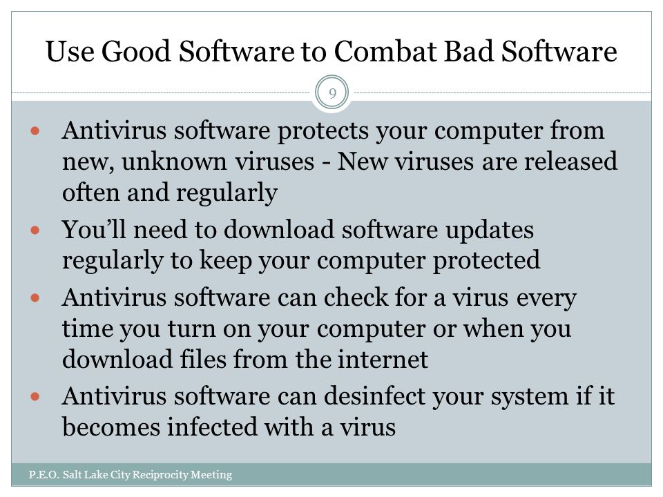 Use Good Software to Combat Bad Software Antivirus software protects your computer from new, unknown viruses - New viruses are released often and regularly You’ll need to download software updates regularly to keep your computer protected Antivirus software can check for a virus every time you turn on your computer or when you download files from the internet Antivirus software can desinfect your system if it becomes infected with a virus  P.E.O.