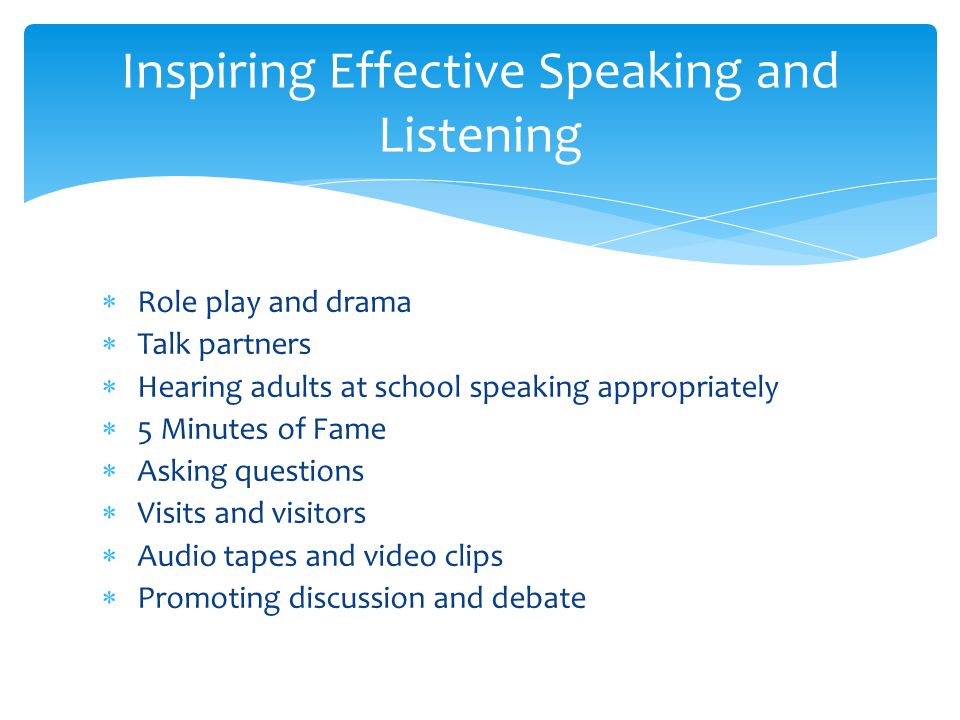  Role play and drama  Talk partners  Hearing adults at school speaking appropriately  5 Minutes of Fame  Asking questions  Visits and visitors  Audio tapes and video clips  Promoting discussion and debate Inspiring Effective Speaking and Listening
