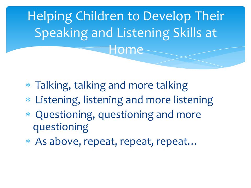  Talking, talking and more talking  Listening, listening and more listening  Questioning, questioning and more questioning  As above, repeat, repeat, repeat… Helping Children to Develop Their Speaking and Listening Skills at Home