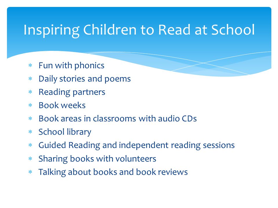  Fun with phonics  Daily stories and poems  Reading partners  Book weeks  Book areas in classrooms with audio CDs  School library  Guided Reading and independent reading sessions  Sharing books with volunteers  Talking about books and book reviews Inspiring Children to Read at School
