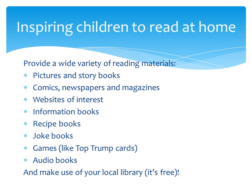 Provide a wide variety of reading materials:  Pictures and story books  Comics, newspapers and magazines  Websites of interest  Information books  Recipe books  Joke books  Games (like Top Trump cards)  Audio books And make use of your local library (it’s free).