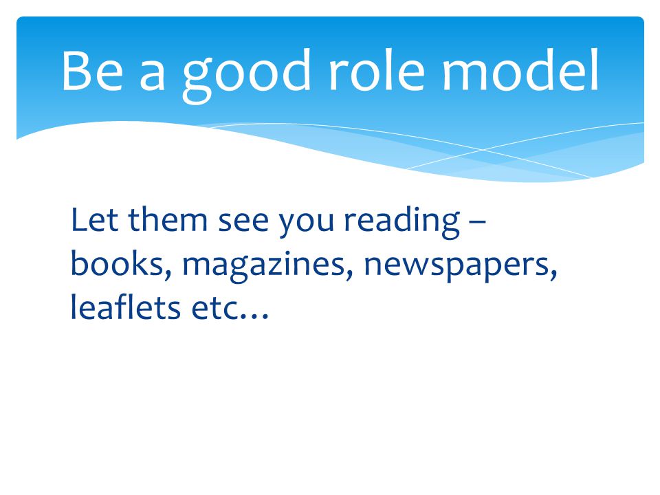 Let them see you reading – books, magazines, newspapers, leaflets etc… Be a good role model