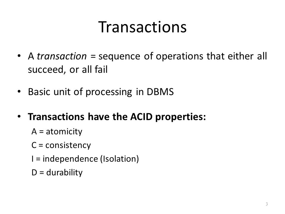 3 Transactions A transaction = sequence of operations that either all succeed, or all fail Basic unit of processing in DBMS Transactions have the ACID properties: A = atomicity C = consistency I = independence (Isolation) D = durability