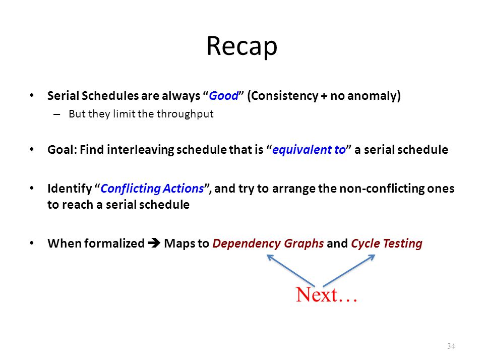 Recap Serial Schedules are always Good (Consistency + no anomaly) – But they limit the throughput Goal: Find interleaving schedule that is equivalent to a serial schedule Identify Conflicting Actions , and try to arrange the non-conflicting ones to reach a serial schedule When formalized  Maps to Dependency Graphs and Cycle Testing 34 Next…