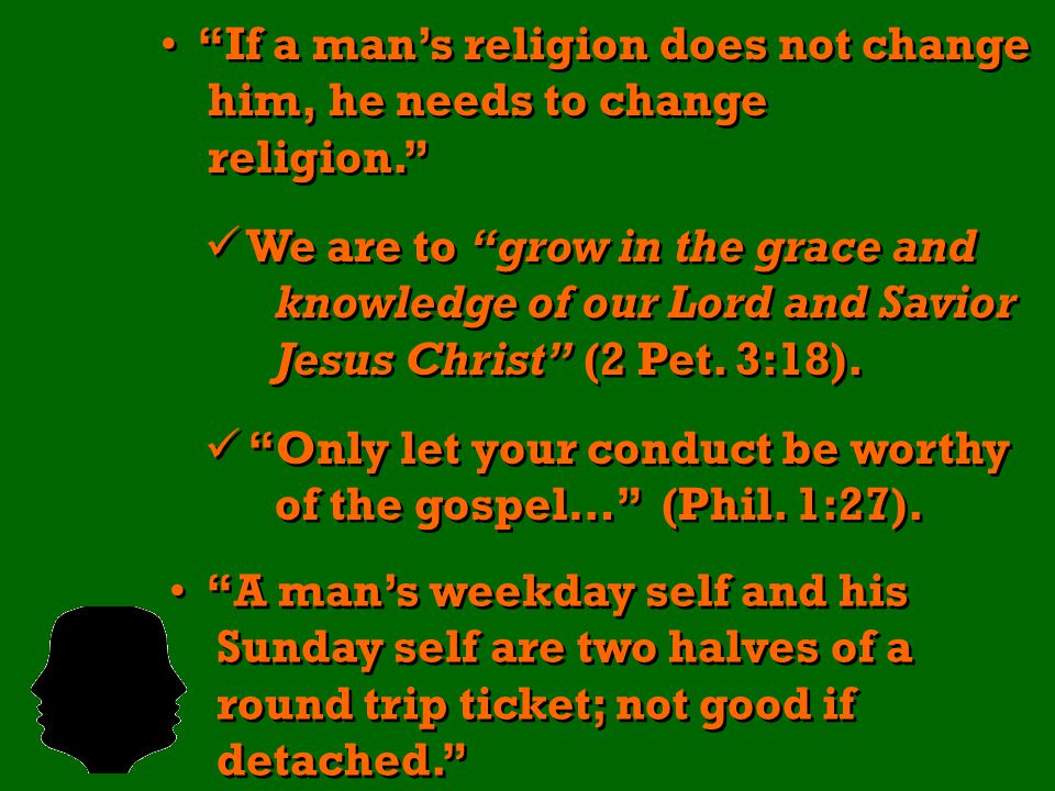 If a man’s religion does not change him, he needs to change religion. If a man’s religion does not change him, he needs to change religion. We are to grow in the grace and knowledge of our Lord and Savior Jesus Christ (2 Pet.