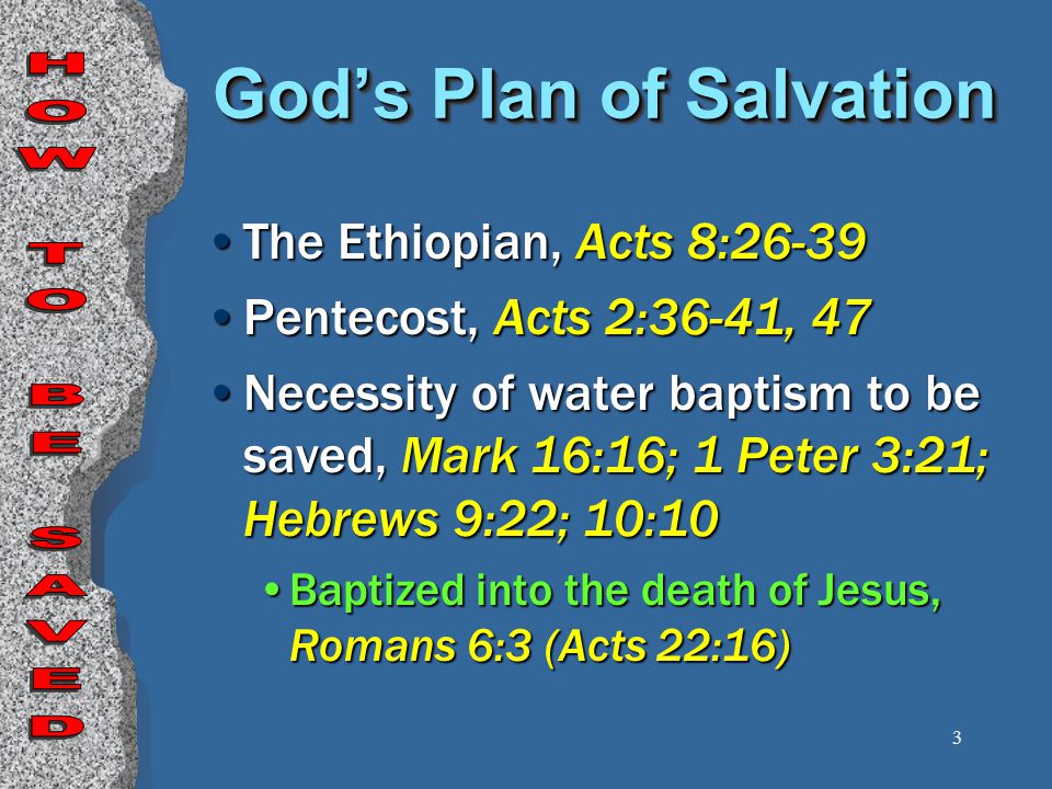 3 God’s Plan of Salvation The Ethiopian, Acts 8:26-39 Pentecost, Acts 2:36-41, 47 Necessity of water baptism to be saved, Mark 16:16; 1 Peter 3:21; Hebrews 9:22; 10:10 Baptized into the death of Jesus, Romans 6:3 (Acts 22:16)
