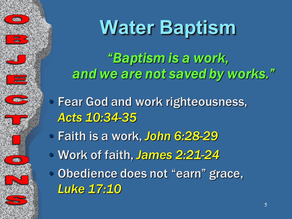 5 Baptism is a work, and we are not saved by works. Fear God and work righteousness, Acts 10:34-35 Faith is a work, John 6:28-29 Work of faith, James 2:21-24 Obedience does not earn grace, Luke 17:10