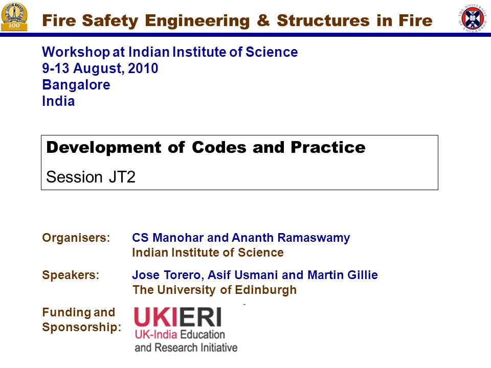 Workshop at Indian Institute of Science 9-13 August, 2010 Bangalore India Fire Safety Engineering & Structures in Fire Organisers:CS Manohar and Ananth Ramaswamy Indian Institute of Science Speakers:Jose Torero, Asif Usmani and Martin Gillie The University of Edinburgh Funding and Sponsorship: Development of Codes and Practice Session JT2