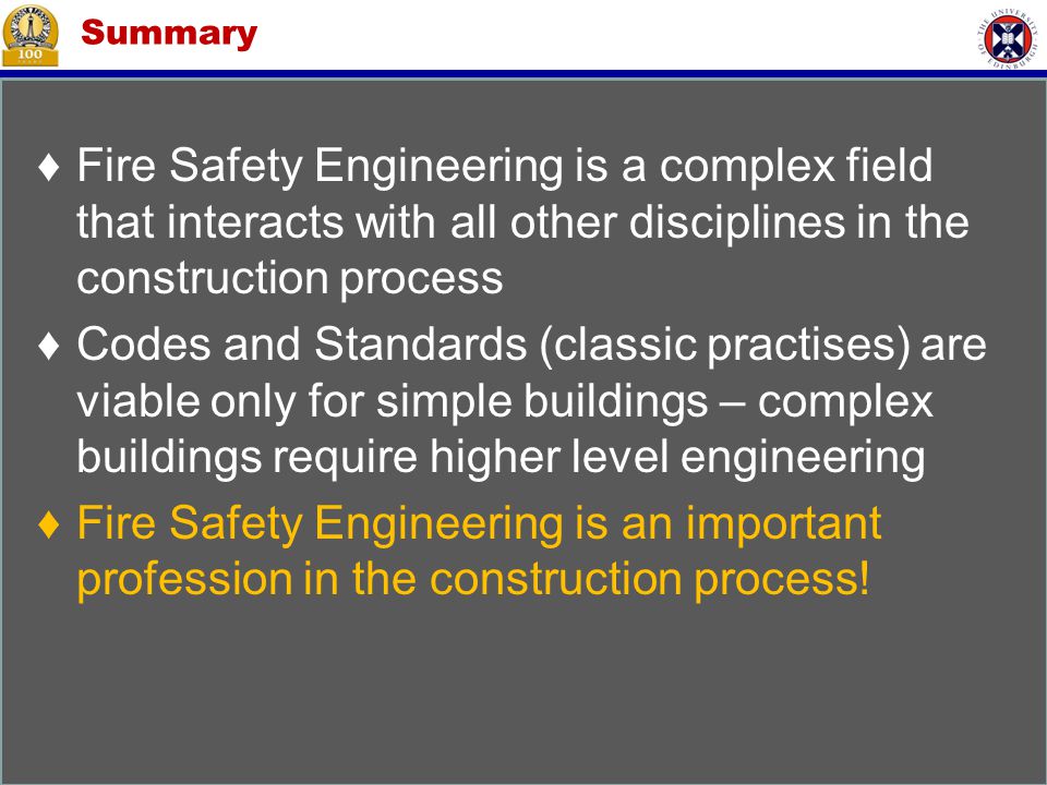 Summary ♦Fire Safety Engineering is a complex field that interacts with all other disciplines in the construction process ♦Codes and Standards (classic practises) are viable only for simple buildings – complex buildings require higher level engineering ♦Fire Safety Engineering is an important profession in the construction process!