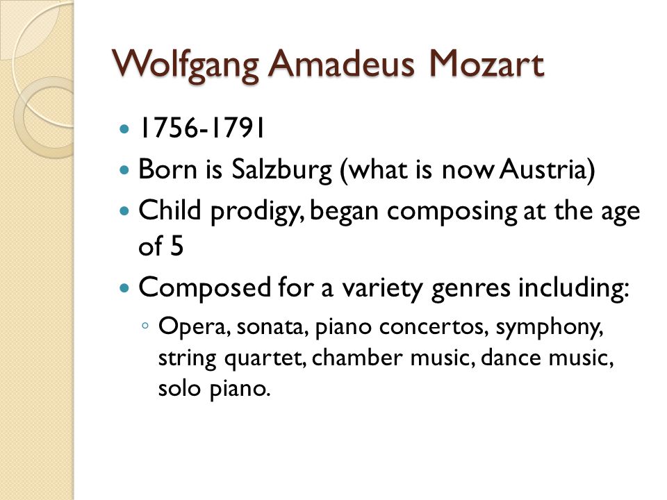 Wolfgang Amadeus Mozart Born is Salzburg (what is now Austria) Child prodigy, began composing at the age of 5 Composed for a variety genres including: ◦ Opera, sonata, piano concertos, symphony, string quartet, chamber music, dance music, solo piano.