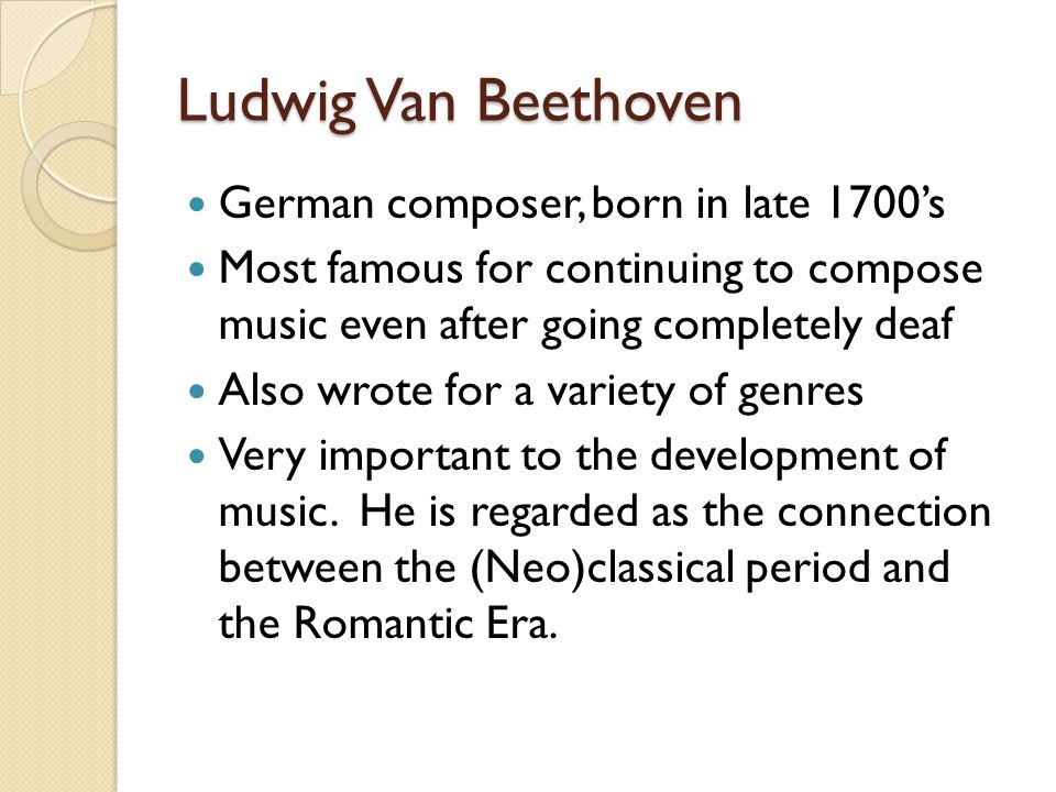 Ludwig Van Beethoven German composer, born in late 1700’s Most famous for continuing to compose music even after going completely deaf Also wrote for a variety of genres Very important to the development of music.