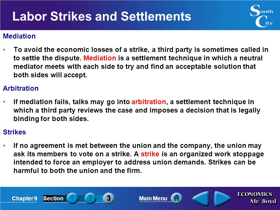 Chapter 9SectionMain Menu Labor Strikes and Settlements Mediation To avoid the economic losses of a strike, a third party is sometimes called in to settle the dispute.