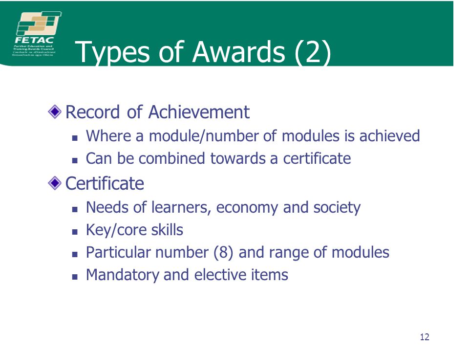 12 Types of Awards (2) Record of Achievement Where a module/number of modules is achieved Can be combined towards a certificate Certificate Needs of learners, economy and society Key/core skills Particular number (8) and range of modules Mandatory and elective items