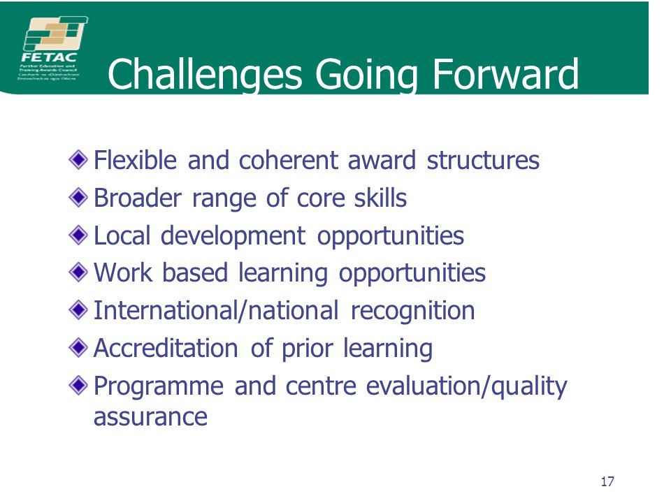17 Challenges Going Forward Flexible and coherent award structures Broader range of core skills Local development opportunities Work based learning opportunities International/national recognition Accreditation of prior learning Programme and centre evaluation/quality assurance