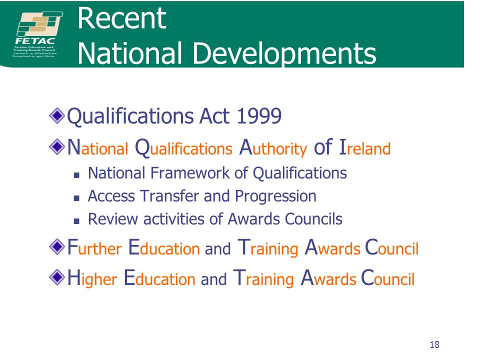 18 Recent National Developments Qualifications Act 1999 N ational Q ualifications A uthority of I reland National Framework of Qualifications Access Transfer and Progression Review activities of Awards Councils F urther E ducation and T raining A wards C ouncil H igher E ducation and T raining A wards C ouncil