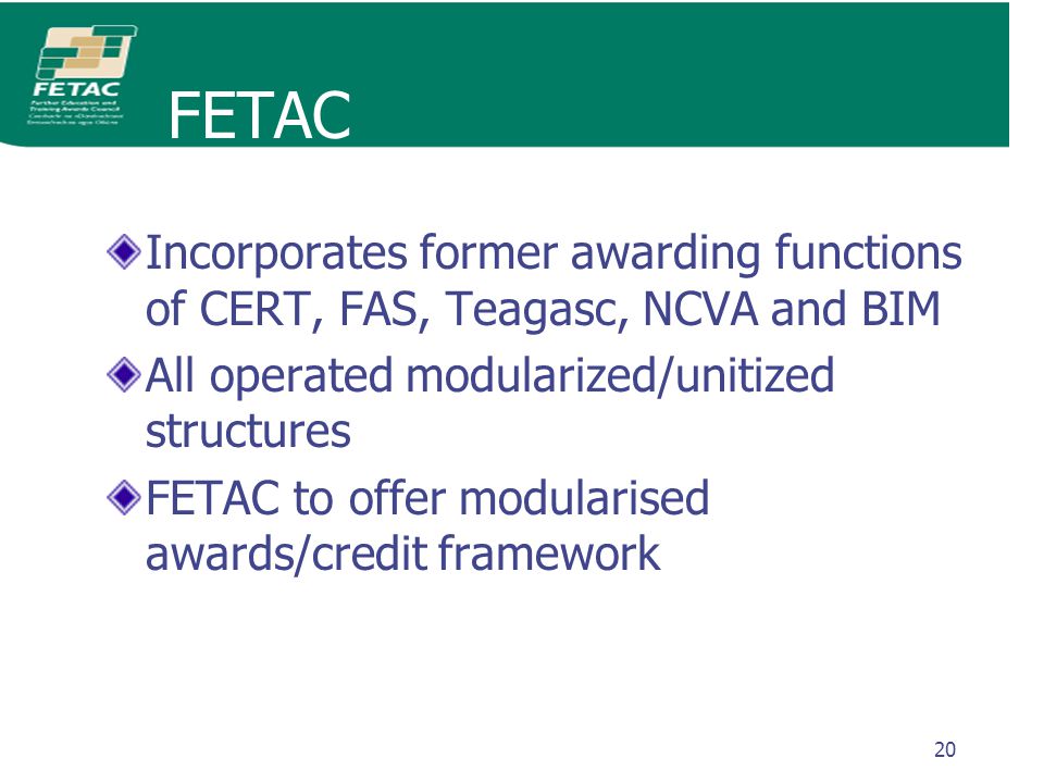 20 FETAC Incorporates former awarding functions of CERT, FAS, Teagasc, NCVA and BIM All operated modularized/unitized structures FETAC to offer modularised awards/credit framework