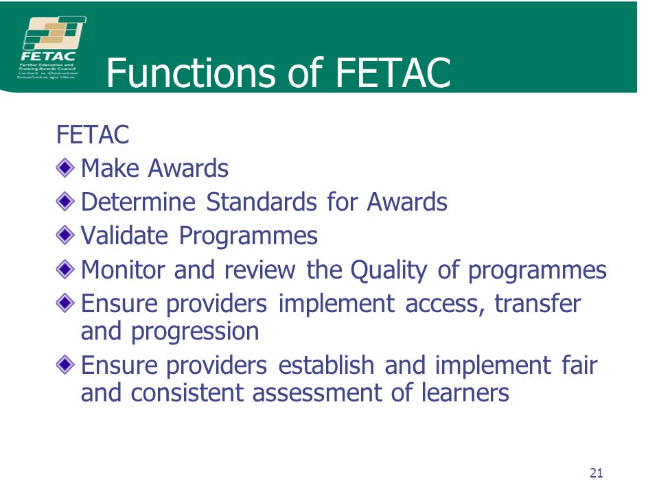 21 Functions of FETAC FETAC Make Awards Determine Standards for Awards Validate Programmes Monitor and review the Quality of programmes Ensure providers implement access, transfer and progression Ensure providers establish and implement fair and consistent assessment of learners