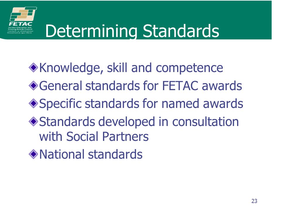 23 Determining Standards Knowledge, skill and competence General standards for FETAC awards Specific standards for named awards Standards developed in consultation with Social Partners National standards