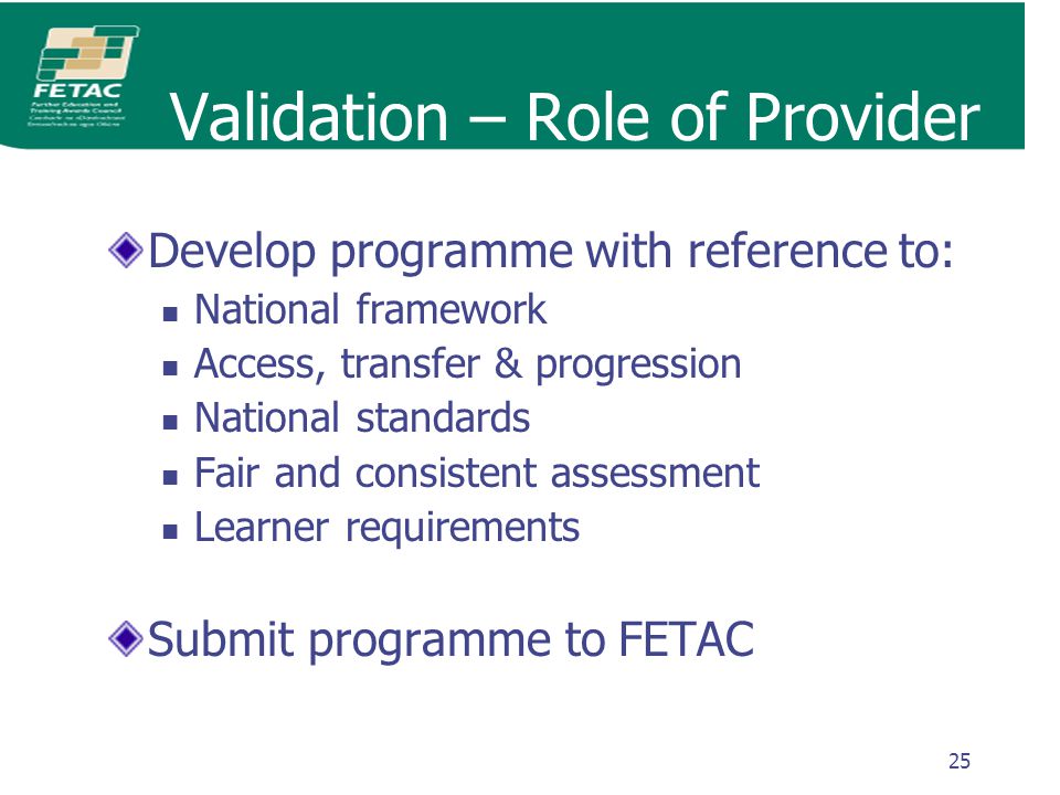 25 Validation – Role of Provider Develop programme with reference to: National framework Access, transfer & progression National standards Fair and consistent assessment Learner requirements Submit programme to FETAC