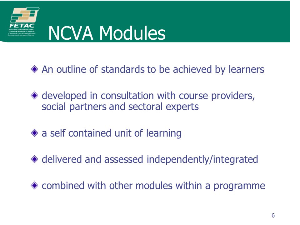 6 NCVA Modules An outline of standards to be achieved by learners developed in consultation with course providers, social partners and sectoral experts a self contained unit of learning delivered and assessed independently/integrated combined with other modules within a programme