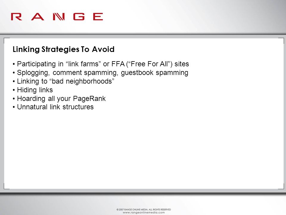 Linking Strategies To Avoid Participating in link farms or FFA ( Free For All ) sites Splogging, comment spamming, guestbook spamming Linking to bad neighborhoods Hiding links Hoarding all your PageRank Unnatural link structures