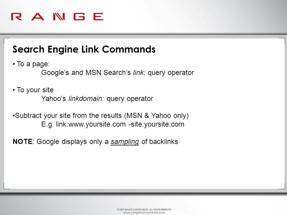 Search Engine Link Commands To a page: Google’s and MSN Search’s link: query operator To your site Yahoo’s linkdomain: query operator Subtract your site from the results (MSN & Yahoo only) E.g.