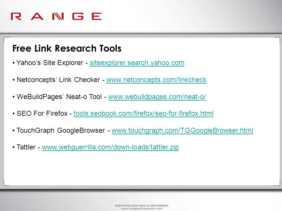 Free Link Research Tools Yahoo’s Site Explorer - siteexplorer.search.yahoo.comsiteexplorer.search.yahoo.com Netconcepts’ Link Checker -   WeBuildPages’ Neat-o Tool -   SEO For Firefox - tools.seobook.com/firefox/seo-for-firefox.htmltools.seobook.com/firefox/seo-for-firefox.html TouchGraph GoogleBrowser -   Tattler -