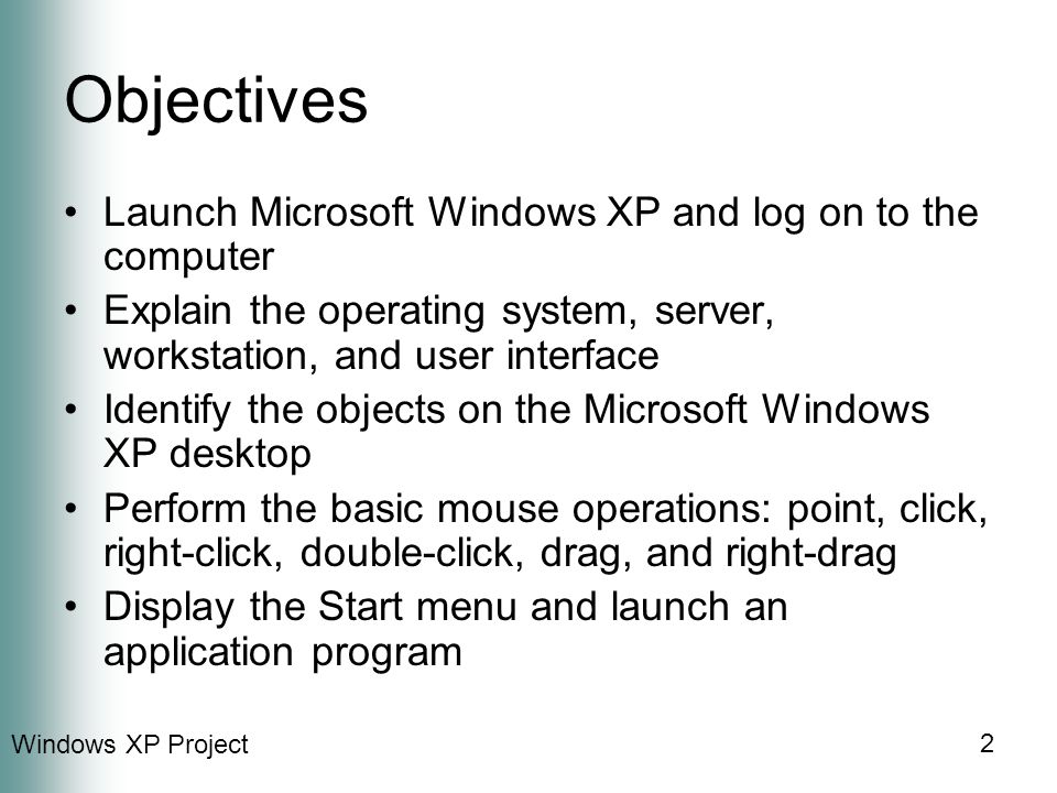 Windows XP Project 2 Objectives Launch Microsoft Windows XP and log on to the computer Explain the operating system, server, workstation, and user interface Identify the objects on the Microsoft Windows XP desktop Perform the basic mouse operations: point, click, right-click, double-click, drag, and right-drag Display the Start menu and launch an application program