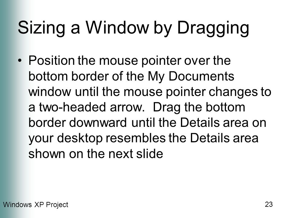 Windows XP Project 23 Sizing a Window by Dragging Position the mouse pointer over the bottom border of the My Documents window until the mouse pointer changes to a two-headed arrow.