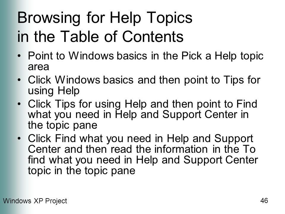 Windows XP Project 46 Browsing for Help Topics in the Table of Contents Point to Windows basics in the Pick a Help topic area Click Windows basics and then point to Tips for using Help Click Tips for using Help and then point to Find what you need in Help and Support Center in the topic pane Click Find what you need in Help and Support Center and then read the information in the To find what you need in Help and Support Center topic in the topic pane