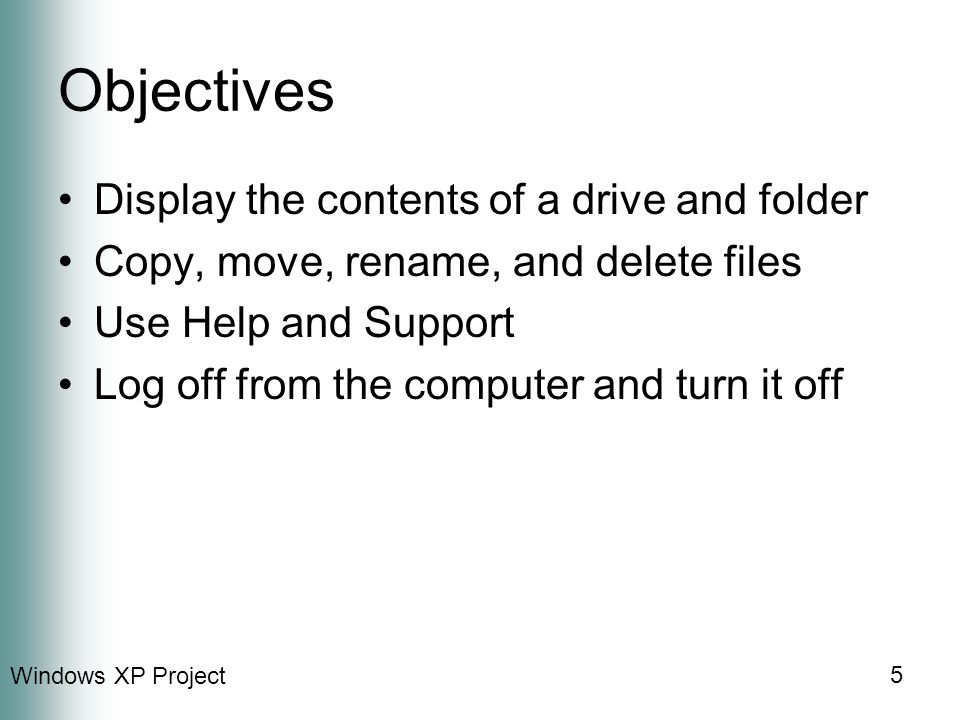 Windows XP Project 5 Objectives Display the contents of a drive and folder Copy, move, rename, and delete files Use Help and Support Log off from the computer and turn it off
