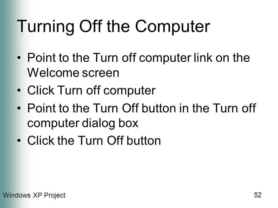 Windows XP Project 52 Turning Off the Computer Point to the Turn off computer link on the Welcome screen Click Turn off computer Point to the Turn Off button in the Turn off computer dialog box Click the Turn Off button