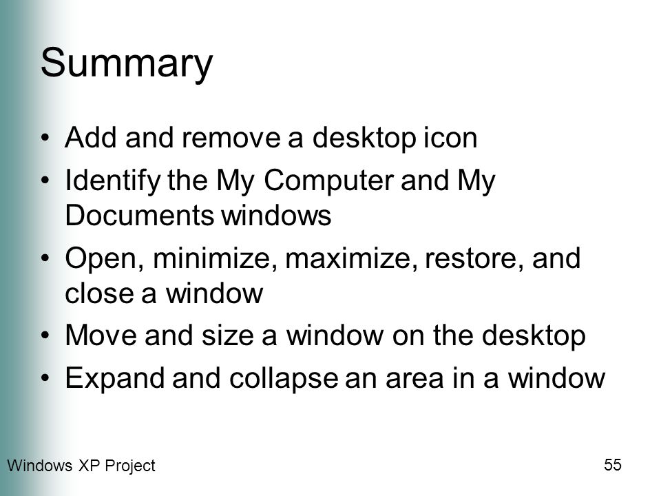 Windows XP Project 55 Summary Add and remove a desktop icon Identify the My Computer and My Documents windows Open, minimize, maximize, restore, and close a window Move and size a window on the desktop Expand and collapse an area in a window