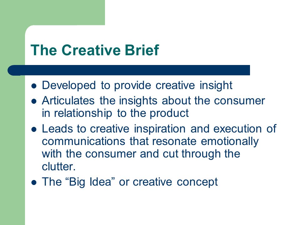 The Creative Brief Developed to provide creative insight Articulates the insights about the consumer in relationship to the product Leads to creative inspiration and execution of communications that resonate emotionally with the consumer and cut through the clutter.