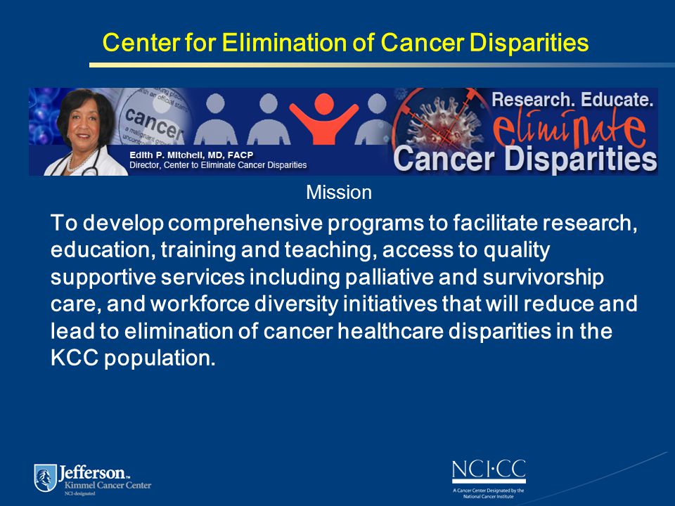 Center for Elimination of Cancer Disparities Mission To develop comprehensive programs to facilitate research, education, training and teaching, access to quality supportive services including palliative and survivorship care, and workforce diversity initiatives that will reduce and lead to elimination of cancer healthcare disparities in the KCC population.