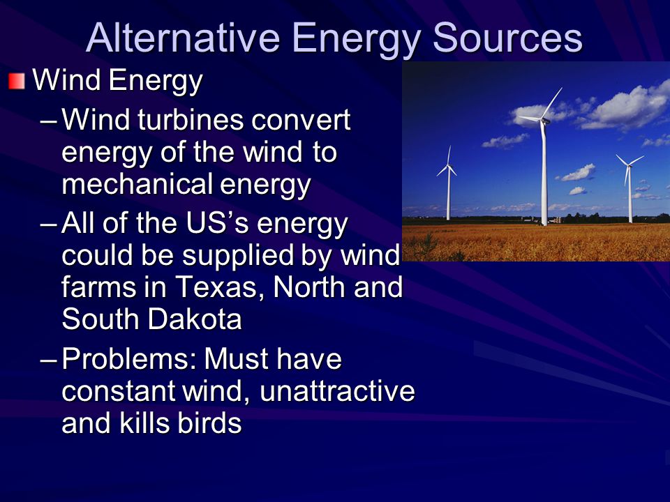 Alternative Energy Sources Wind Energy –Wind turbines convert energy of the wind to mechanical energy –All of the US’s energy could be supplied by wind farms in Texas, North and South Dakota –Problems: Must have constant wind, unattractive and kills birds