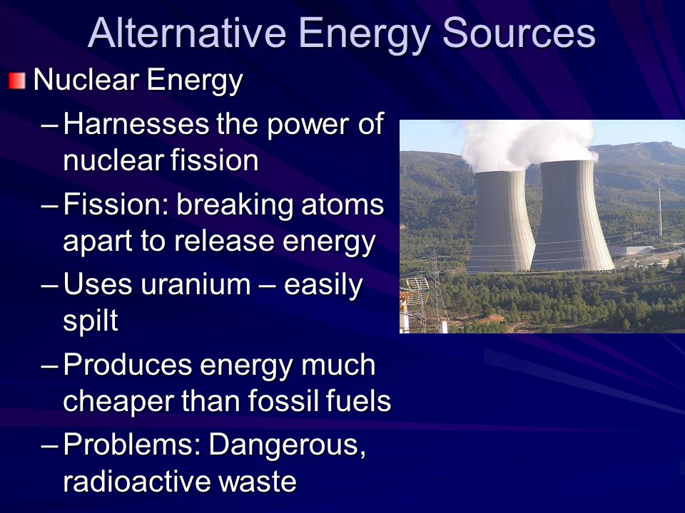 Alternative Energy Sources Nuclear Energy –Harnesses the power of nuclear fission –Fission: breaking atoms apart to release energy –Uses uranium – easily spilt –Produces energy much cheaper than fossil fuels –Problems: Dangerous, radioactive waste