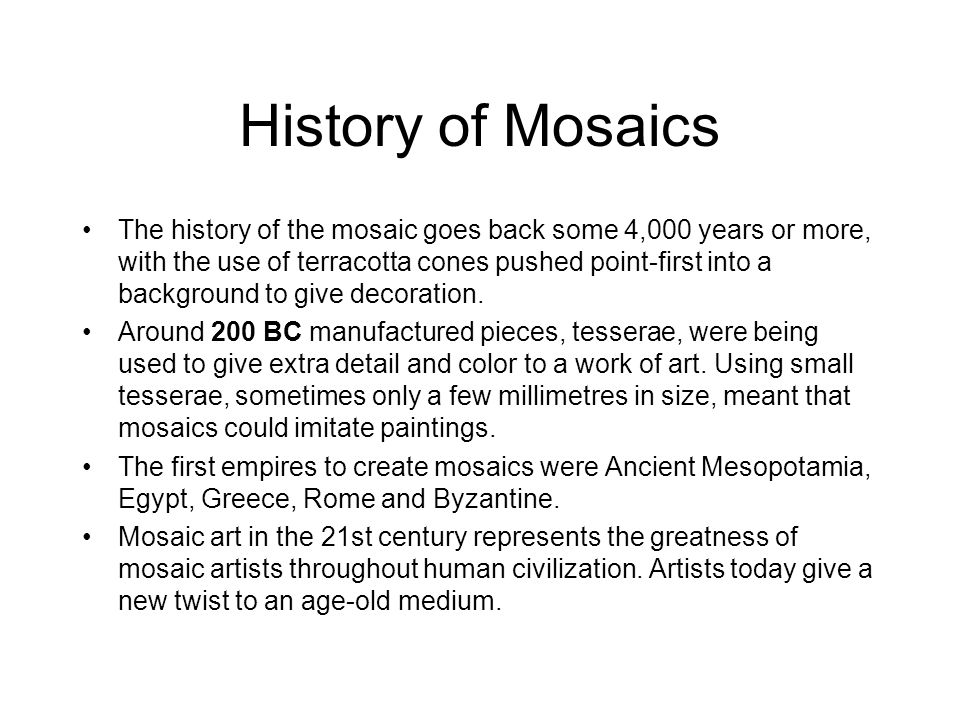 History of Mosaics The history of the mosaic goes back some 4,000 years or more, with the use of terracotta cones pushed point-first into a background to give decoration.