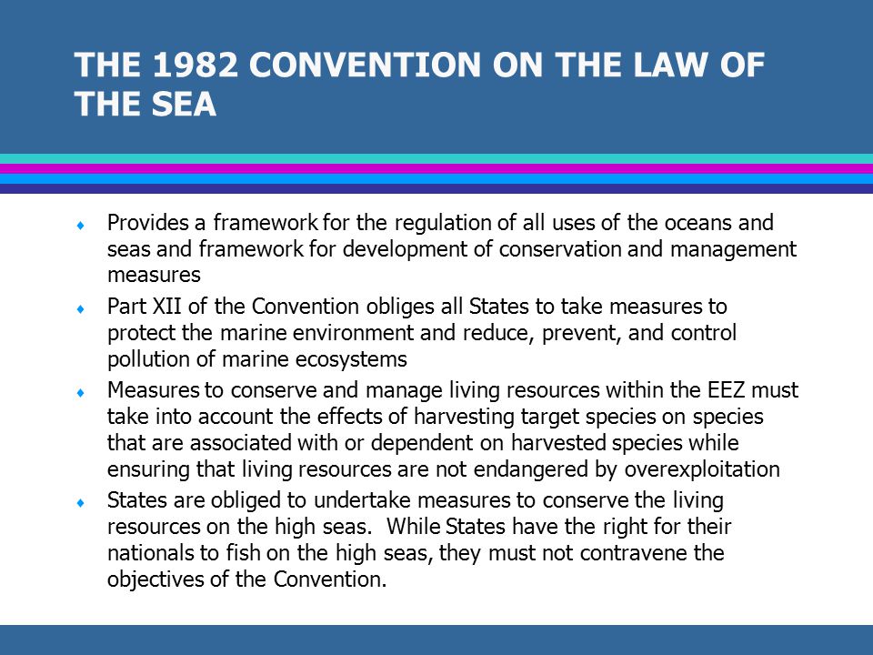 INTERNATIONAL CONVENTIONS AND LEGAL INSTRUMENTS  1982 United Nations Convention on the Law of the Sea (LOSC)  1995 United Nations Fish Stocks Agreement (UNFSA)  1992 Convention on Biological Diversity  1995 Jakarta Ministerial Statement on the Implementation of the Convention on Biological Diversity  1976 Convention on Conservation of Nature in the South Pacific  1995 FAO Code of Conduct for Responsible Fishing  2000 Convention for the Conservation and Management of Highly Migratory Fish Stocks in the Western and Central Pacific  1995 Washington Declaration on Protection of the Marine Environment from Land-based Activities