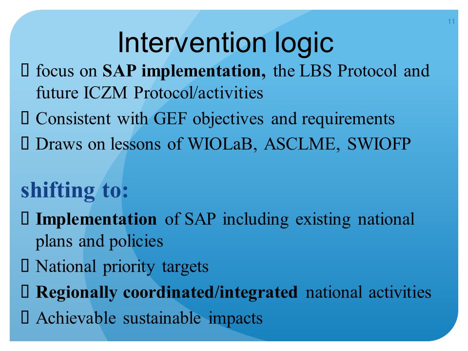11 Intervention logic  focus on SAP implementation, the LBS Protocol and future ICZM Protocol/activities  Consistent with GEF objectives and requirements  Draws on lessons of WIOLaB, ASCLME, SWIOFP shifting to:  Implementation of SAP including existing national plans and policies  National priority targets  Regionally coordinated/integrated national activities  Achievable sustainable impacts
