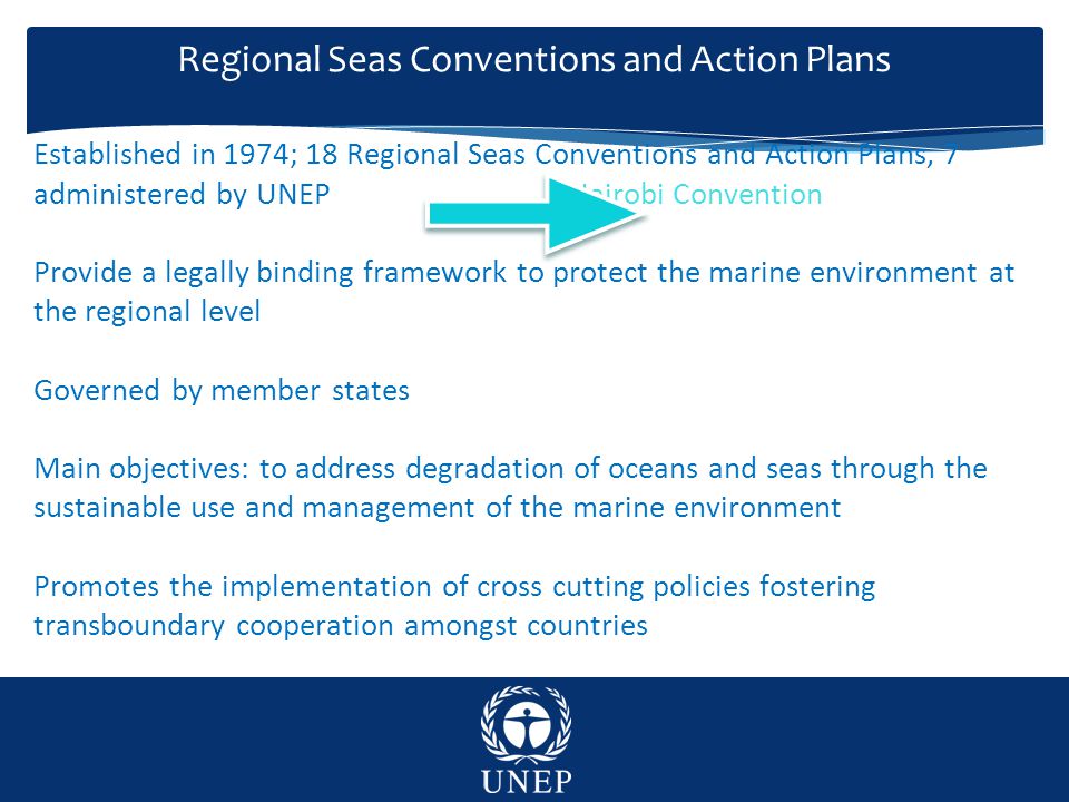 Regional Seas Conventions and Action Plans Established in 1974; 18 Regional Seas Conventions and Action Plans, 7 administered by UNEP Nairobi Convention Provide a legally binding framework to protect the marine environment at the regional level Governed by member states Main objectives: to address degradation of oceans and seas through the sustainable use and management of the marine environment Promotes the implementation of cross cutting policies fostering transboundary cooperation amongst countries